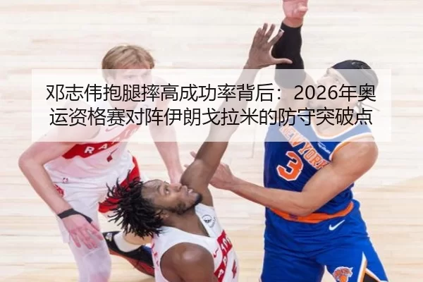 邓志伟抱腿摔高成功率背后：2026年奥运资格赛对阵伊朗戈拉米的防守突破点