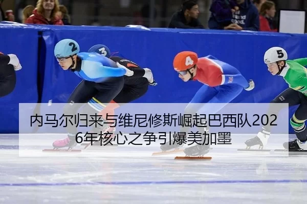 内马尔归来与维尼修斯崛起巴西队2026年核心之争引爆美加墨